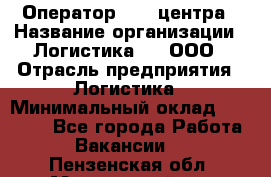 Оператор Call-центра › Название организации ­ Логистика365, ООО › Отрасль предприятия ­ Логистика › Минимальный оклад ­ 25 000 - Все города Работа » Вакансии   . Пензенская обл.,Мокшанский р-н